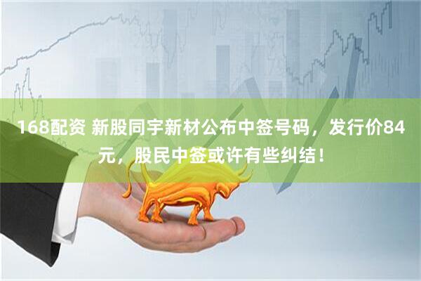 168配资 新股同宇新材公布中签号码，发行价84元，股民中签或许有些纠结！