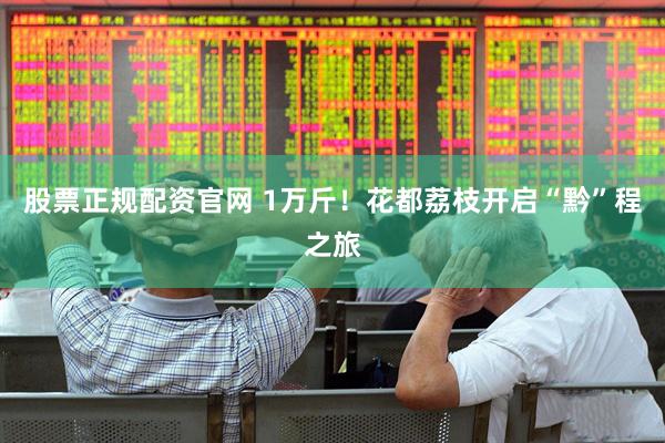股票正规配资官网 1万斤！花都荔枝开启“黔”程之旅