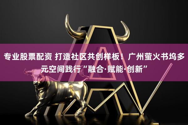 专业股票配资 打造社区共创样板！广州萤火书坞多元空间践行“融合·赋能·创新”