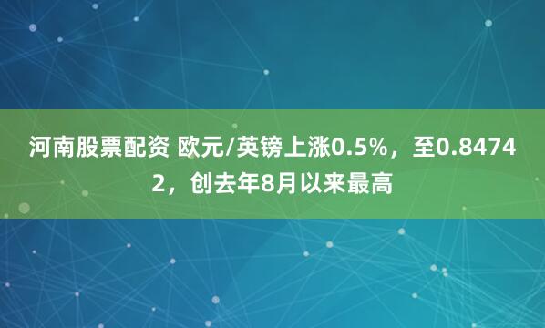 河南股票配资 欧元/英镑上涨0.5%，至0.84742，创去年8月以来最高