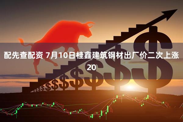 配先查配资 7月10日桂鑫建筑钢材出厂价二次上涨20