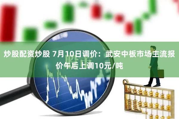 炒股配资炒股 7月10日调价：武安中板市场主流报价午后上调10元/吨