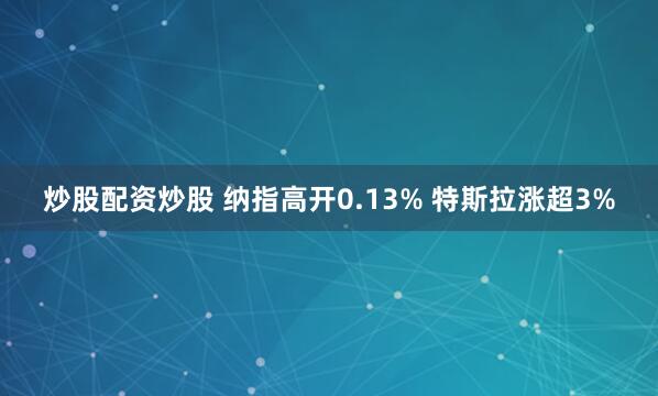 炒股配资炒股 纳指高开0.13% 特斯拉涨超3%