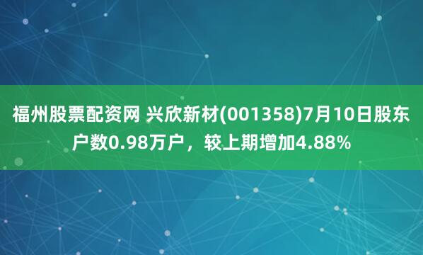 福州股票配资网 兴欣新材(001358)7月10日股东户数0.98万户，较上期增加4.88%