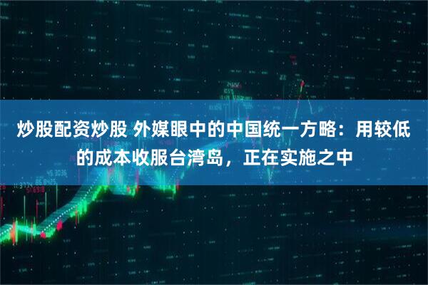 炒股配资炒股 外媒眼中的中国统一方略：用较低的成本收服台湾岛，正在实施之中