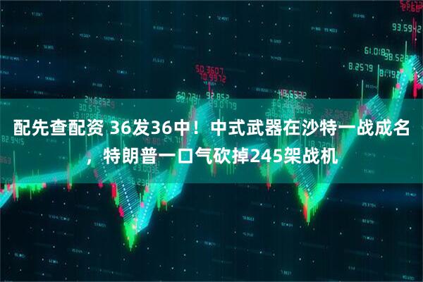 配先查配资 36发36中！中式武器在沙特一战成名，特朗普一口气砍掉245架战机