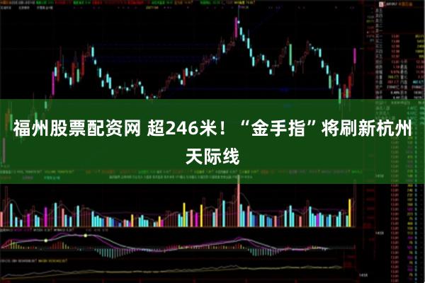 福州股票配资网 超246米！“金手指”将刷新杭州天际线