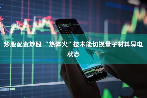 炒股配资炒股 “热淬火”技术能切换量子材料导电状态