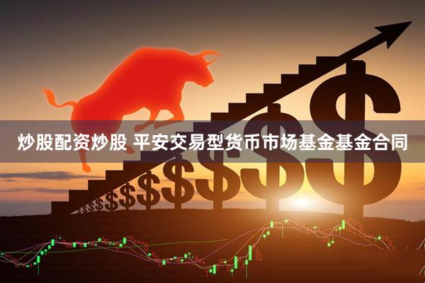 炒股配资炒股 平安交易型货币市场基金基金合同