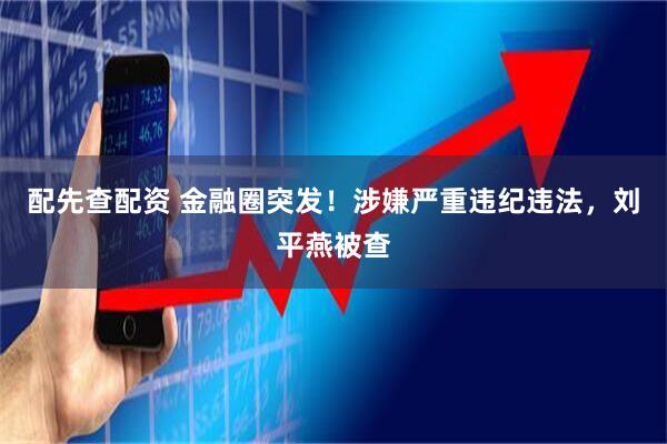配先查配资 金融圈突发！涉嫌严重违纪违法，刘平燕被查