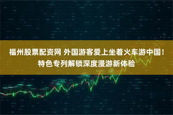 福州股票配资网 外国游客爱上坐着火车游中国！特色专列解锁深度漫游新体验