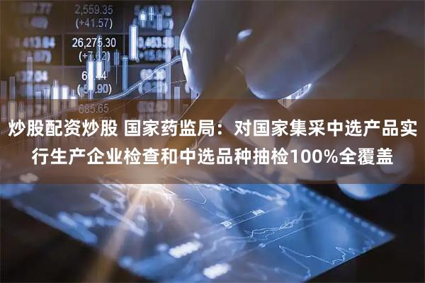 炒股配资炒股 国家药监局：对国家集采中选产品实行生产企业检查和中选品种抽检100%全覆盖