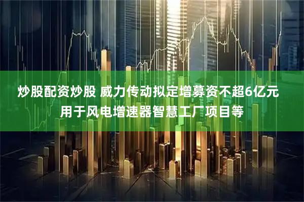 炒股配资炒股 威力传动拟定增募资不超6亿元  用于风电增速器智慧工厂项目等