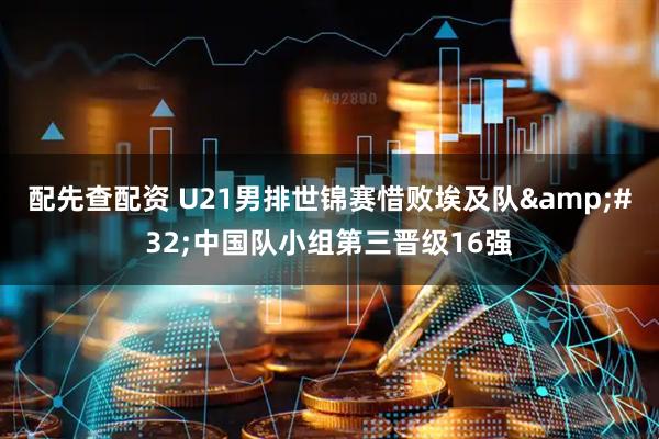配先查配资 U21男排世锦赛惜败埃及队&#32;中国队小组第三晋级16强