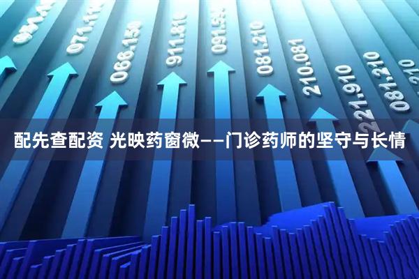 配先查配资 光映药窗微——门诊药师的坚守与长情