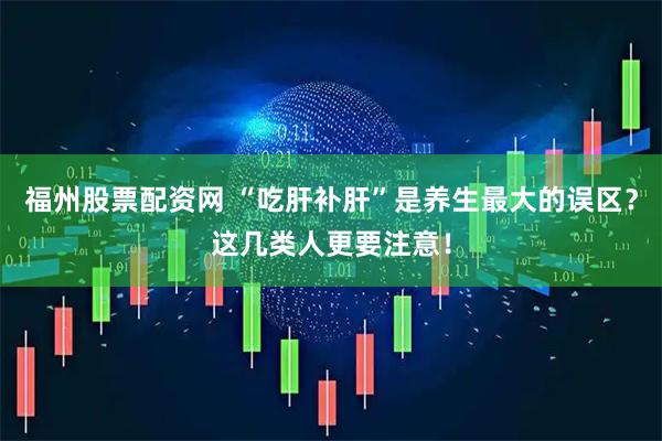 福州股票配资网 “吃肝补肝”是养生最大的误区？这几类人更要注意！