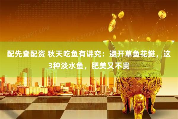 配先查配资 秋天吃鱼有讲究：避开草鱼花鲢，这3种淡水鱼，肥美又不贵
