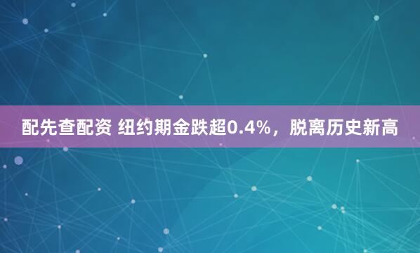 配先查配资 纽约期金跌超0.4%，脱离历史新高