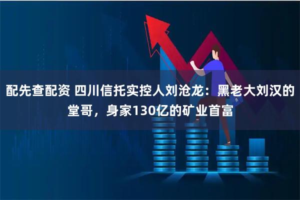 配先查配资 四川信托实控人刘沧龙：黑老大刘汉的堂哥，身家130亿的矿业首富