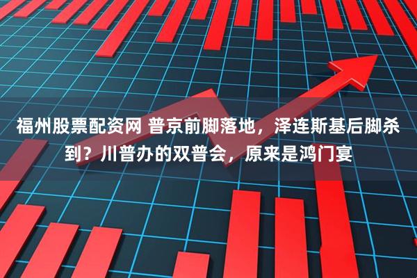 福州股票配资网 普京前脚落地，泽连斯基后脚杀到？川普办的双普会，原来是鸿门宴