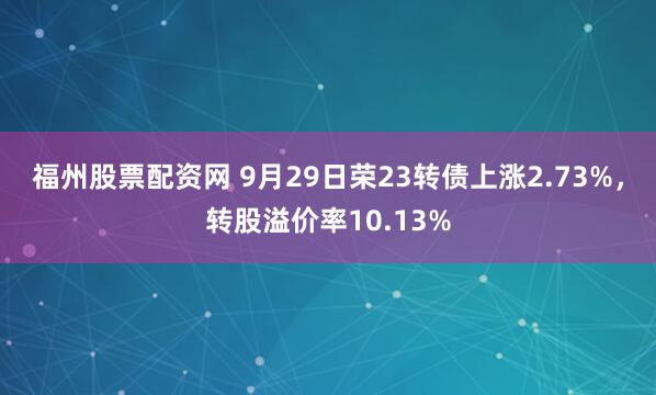 福州股票配资网 9月29日荣23转债上涨2.73%，转股溢价率10.13%